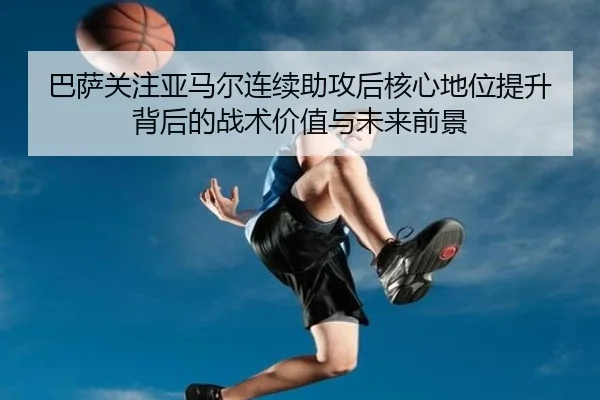 巴萨关注亚马尔连续助攻后核心地位提升背后的战术价值与未来前景