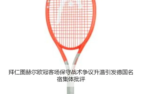 拜仁图赫尔欧冠客场保守战术争议升温引发德国名宿集体批评