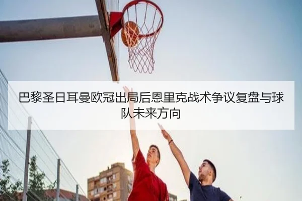 巴黎圣日耳曼欧冠出局后恩里克战术争议复盘与球队未来方向